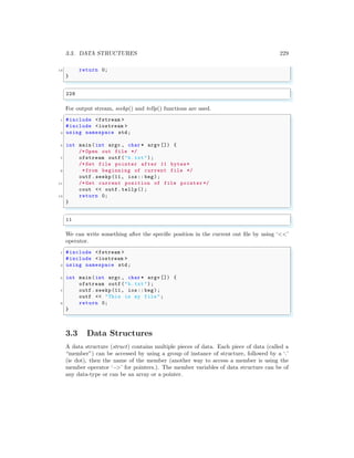 3.3. DATA STRUCTURES 229
13 return 0;
}
✌
✆
✞
228
✌
✆
For output stream, seekp() and tellp() functions are used.
✞
1 #include <fstream >
#include <iostream >
3 using namespace std;
5 int main (int argc , char * argv []) {
/* Open out file */
7 ofstream outf ("b.txt");
/* Set file pointer after 11 bytes*
9 *from beginning of current file */
outf . seekp(11, ios:: beg);
11 /* Get current position of file pointer */
cout << outf .tellp();
13 return 0;
}
✌
✆
✞
11
✌
✆
We can write something after the specific position in the current out file by using ‘<<’
operator.
✞
1 #include <fstream >
#include <iostream >
3 using namespace std;
5 int main (int argc , char * argv []) {
ofstream outf ("b.txt");
7 outf . seekp(11, ios:: beg);
outf << "This is my file ";
9 return 0;
}
✌
✆
3.3 Data Structures
A data structure (struct) contains multiple pieces of data. Each piece of data (called a
“member”) can be accessed by using a group of instance of structure, followed by a ‘.’
(ie dot), then the name of the member (another way to access a member is using the
member operator ‘−>’ for pointers.). The member variables of data structure can be of
any data-type or can be an array or a pointer.
 