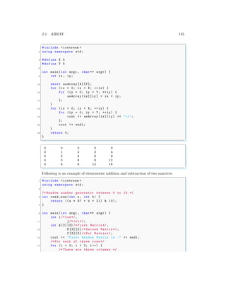 2.1. ARRAY 185
✞
#include <iostream >
2 using namespace std;
4 #define X 5
#define Y 5
6
int main (int argc , char ** argv ) {
8 int ix , iy;
10 short anArray[X][Y];
for (ix = 0; ix < X; ++ix) {
12 for (iy = 0; iy < Y; ++iy) {
anArray[ix][ iy] = ix * iy;
14 };
}
16 for (ix = 0; ix < X; ++ix) {
for (iy = 0; iy < Y; ++iy) {
18 cout << anArray [ix][iy] << "t";
};
20 cout << endl ;
}
22 return 0;
}
✌
✆
✞
0 0 0 0 0
0 1 2 3 4
0 2 4 6 8
0 3 6 9 12
0 4 8 12 16
✌
✆
Following is an example of elementwise addition and subtraction of two matrices.
✞
1 #include <iostream >
using namespace std;
3
/* Random number generator between 0 to 10.*/
5 int rand_num (int a, int b) {
return ((a * 97 + b * 21) & 10);
7 }
9 int main (int argc , char ** argv ) {
int i/* row*/,
11 j/* col*/;
int A [3][3]/* First Matrix*/,
13 B[3][3]/* Second Matrix*/ ,
C[3][3]/* Dot Matrix*/;
15 cout << "First Random Matrix is :" << endl ;
/* For each of three rows */
17 for (i = 0; i < 3; i++) {
/* There are three columns.*/
 