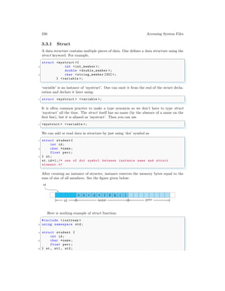 230 Accessing System Files
3.3.1 Struct
A data structure contains multiple pieces of data. One defines a data structure using the
struct keyword. For example,
✞
struct <mystruct >{
2 int <int_member >;
double <double_member >;
4 char <string_member [25] >;
} <variable >;
✌
✆
‘variable’ is an instance of ‘mystruct’. One can omit it from the end of the struct decla-
ration and declare it later using:
✞
1 struct <mystruct > <variable >;
✌
✆
It is often common practice to make a type synonym so we don’t have to type struct
‘mystruct’ all the time. The struct itself has no name (by the absence of a name on the
first line), but it is aliased as ‘mystruct’. Then you can use
✞
1 <mystruct > <variable >;
✌
✆
We can add or read data in structure by just using ‘dot’ symbol as
✞
1 struct student {
int id;
3 char *name ;
float perc ;
5 } st;
st.id =1;/* use of dot symbol between instance name and struct
element.*/
✌
✆
After creating an instance of structre, instance reserves the memory bytes equal to the
sum of size of all members. See the figure given below:
a b c d e f g h i j
st
id name perc
Here is working example of struct function:
✞
#include <iostream >
2 using namespace std;
4 struct student {
int id;
6 char *name ;
float perc ;
8 } st , st1 , st2;
 