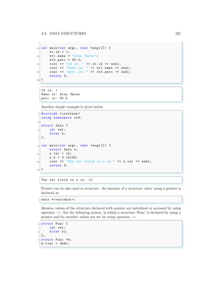 3.3. DATA STRUCTURES 231
10 int main (int argc , char *argv []) {
st.id = 1;
12 st1.name = "Arun Umrao";
st2.perc = 90.5;
14 cout << "Id is: " << st.id << endl ;
cout << "Name is: " << st1.name << endl ;
16 cout << "perc is: " << st2.perc << endl ;
return 0;
18 }
✌
✆
✞
Id is: 1
Name is: Arun Umrao
perc is: 90.5
✌
✆
Another simple example is given below.
✞
1 #include <iostream >
using namespace std;
3
struct data {
5 int val;
float b;
7 };
9 int main (int argc , char *argv []) {
struct data s;
11 s.val = 12;
s.b = 3.14159;
13 cout << "The val field in s is:" << s.val << endl ;
return 0;
15 }
✌
✆
✞
The val field in s is: 12
✌
✆
Pointer can be also used in structure. An instance of a structure ‘data’ using a pointer is
declared as
✞
1 data *<variable >;
✌
✆
Member values of the structure declared with pointer are initialized or accessed by using
operator −
>. See the following syntax, in which a structure ‘Func’ is declared by using a
pointer and its member values are set by using operator −
>.
✞
1 struct Func {
int val;
3 float fl;
};
5 struct Func *b;
b->val = 3491;
✌
✆
 