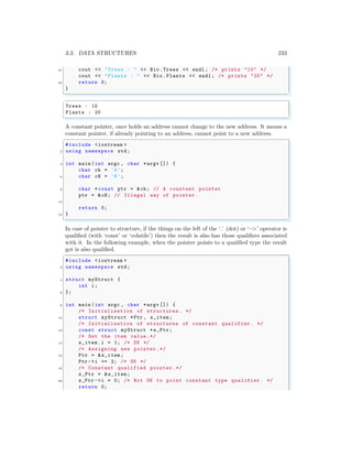 3.3. DATA STRUCTURES 233
21 cout << "Trees : " << Bio.Trees << endl ; /* prints "10" */
cout << "Plants : " << Bio.Plants << endl ; /* prints "20" */
23 return 0;
}
✌
✆
✞
Trees : 10
Plants : 20
✌
✆
A constant pointer, once holds an address cannot change to the new address. It means a
constant pointer, if already pointing to an address, cannot point to a new address.
✞
#include <iostream >
2 using namespace std;
4 int main (int argc , char *argv []) {
char ch = ’A’;
6 char cH = ’B’;
8 char * const ptr = &ch; // A constant pointer
ptr = &cH; // Illegal way of pointer .
10
return 0;
12 }
✌
✆
In case of pointer to structure, if the things on the left of the ‘.’ (dot) or ‘−
>’ operator is
qualified (with ‘const’ or ‘volatile’) then the result is also has those qualifiers associated
with it. In the following example, when the pointer points to a qualified type the result
got is also qualified.
✞
#include <iostream >
2 using namespace std;
4 struct myStruct {
int i;
6 };
8 int main (int argc , char *argv []) {
/* Initialisation of structures . */
10 struct myStruct *Ptr , s_item;
/* Initialisation of structures of constant qualifier . */
12 const struct myStruct *s_Ptr;
/* Set the item value.*/
14 s_item.i = 1; /* OK */
/* Assigning new pointer .*/
16 Ptr = &s_item;
Ptr ->i += 2; /* OK */
18 /* Constant qualified pointer.*/
s_Ptr = &s_item;
20 s_Ptr ->i = 0; /* Not OK to point constant type qualifier . */
return 0;
 