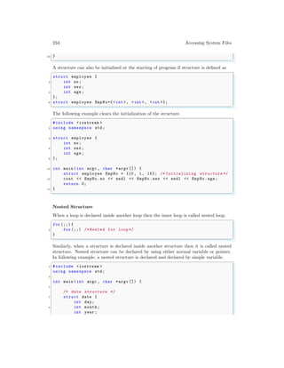 234 Accessing System Files
22 }
✌
✆
A structure can also be initialized at the starting of program if structure is defined as
✞
struct employee {
2 int no;
int sex;
4 int age;
};
6 struct employee EmpNo={<int >, <int >, <int >};
✌
✆
The following example clears the initialization of the structure.
✞
#include <iostream >
2 using namespace std;
4 struct employee {
int no;
6 int sex;
int age;
8 };
10 int main (int argc , char *argv []) {
struct employee EmpNo = {10, 1, 15}; /* Initializing structure */
12 cout << EmpNo.no << endl << EmpNo.sex << endl << EmpNo.age;
return 0;
14 }
✌
✆
Nested Structure
When a loop is declared inside another loop then the inner loop is called nested loop.
✞
for (;;) {
2 for (;;) /* Nested for loop */
}
✌
✆
Similarly, when a structure is declared inside another structure then it is called nested
structure. Nested structure can be declared by using either normal variable or pointer.
In following example, a nested structure is declared and declared by simple variable.
✞
1 #include <iostream >
using namespace std;
3
int main (int argc , char *argv []) {
5
/* date structure */
7 struct date {
int day;
9 int month;
int year ;
 