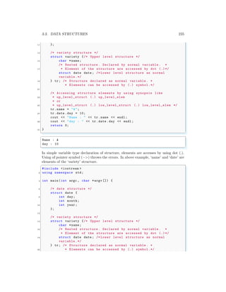 3.3. DATA STRUCTURES 235
11 };
13 /* variety structure */
struct variety {/* Upper level structure */
15 char *name ;
/* Nested structure . Declared by normal variable . *
17 * Element of the structure are accessed by dot (.)*/
struct date date ; /* Lower level structure as normal
variable .*/
19 } tr; /* Structure declared as normal variable . *
* Elements can be accessed by (.) symbol.*/
21
/* Accessing structure elements by using synopsis like
23 * up_level_struct (.) up_level_elem
* or
25 * up_level_struct (.) low_level_struct (.) low_level_elem */
tr.name = "A";
27 tr.date .day = 10;
cout << "Name : " << tr.name << endl ;
29 cout << "day : " << tr.date .day << endl ;
return 0;
31 }
✌
✆
✞
Name : A
day : 10
✌
✆
In simple variable type declaration of structure, elements are accesses by using dot (.).
Using of pointer symbol (−>) throws the errors. In above example, ‘name’ and ‘date’ are
elements of the ‘variety’ structure.
✞
#include <iostream >
2 using namespace std;
4 int main (int argc , char *argv []) {
6 /* date structure */
struct date {
8 int day;
int month;
10 int year ;
};
12
/* variety structure */
14 struct variety {/* Upper level structure */
char *name ;
16 /* Nested structure . Declared by normal variable . *
* Element of the structure are accessed by dot (.)*/
18 struct date date ; /* Lower level structure as normal
variable .*/
} tr; /* Structure declared as normal variable . *
20 * Elements can be accessed by (.) symbol.*/
 
