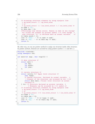 236 Accessing System Files
22 /* Accessing structure elements by using synopsis like
* up_level_struct (.) up_level_elem
24 * or
* up_level_struct (.) low_level_struct (.) low_level_elem */
26 tr.name = "A";
tr.date .day = 10;
28 /* Following line throws errors. Reason is that we are trying*
*to access the element by pointer symbol (->) even though *
30 *the structure ‘tr ’ is declared here as normal variable . */
tr ->date .month = 11;
32 cout << "Name : " << tr.name << endl ;
cout << "day : " << tr.date .day << endl ;
34 return 0;
}
✌
✆
By other way, we can use pointer method to assign one structure inside other structure.
In pointer method, elements are accessed by using pointer symbol (−>) and dot (.).
✞
1 #include <iostream >
using namespace std;
3
int main (int argc , char *argv []) {
5
/* date structure */
7 struct date {
int day;
9 int month;
int year ;
11 };
13 /* variety structure */
struct variety {/* Upper level structure */
15 char *name ;
/* Nested structure . Declared by normal variable . *
17 * Element of the structure can accessed by dot (.)*/
struct date date ; /* Lower level structure as normal
variable .*/
19 } *tr; /* Structure declared as pointer variable . *
* Elements can be accessed by (->) symbol.*/
21 /* Accessing structure elements by using synopsis like
* up_level_struct (->) up_level_elem
23 * or
* up_level_struct (->) low_level_struct (.) low_level_elem */
25 tr ->name = "A";
tr ->date .day = 10;
27 cout << "Name : " << tr ->name << endl ;
cout << "day : " << tr ->date .day << endl ;
29 return 0;
}
✌
✆
 