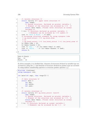 238 Accessing System Files
13 /* variety structure */
struct variety {/* upper level structure */
15 char *name ;
/* Nested structure . Declared as pointer variable .*
17 * Element of the structure can accessed by (->) */
struct date *date ; /* Lower level structure as normal
variable .*/
19 } *tr; /* Structure declared as pointer variable . *
* Elements can be accessed by (->) symbol.*/
21 cout << "Date & Month :" << endl ;
/* Accessing structure elements by using synopsis like
23 * up_level_struct (->) up_level_elem
* or
25 * up_level_struct (->) low_level_struct (->) low_level_elem */
tr ->date ->day = 10;
27 tr ->date ->month = 10;
cout << "Day : " << (tr ->date ->day) << endl ;
29 cout << "Month : " << (tr ->date -> month) << endl ;
return 0;
31 }
✌
✆
✞
Date & Month :
Day : 10
Month : 10
✌
✆
In above examples, it is clarified that, elements of structures declared as variable type are
accessed by using dot (.) and elements of structure declared as pointer type are accessed
by using indirect membership operator or structure pointer operator (-¿).
✞
1 #include <iostream >
using namespace std;
3
int main (int argc , char *argv []) {
5
/* date structure */
7 struct date {
int day;
9 int month;
int year ;
11 };
13 /* variety structure */
struct variety {/* up_level_struct (uls)*/
15 char *name ;
/* Nested structure . Declared as pointer variable .*
17 * Element of the structure are accessed by (->). */
struct date *date ; /* Lower level structure as normal
variable .*/
19 } tr; /* Structure declared as normal variable .*
* Elements can be accessed by dot (.). */
21
 