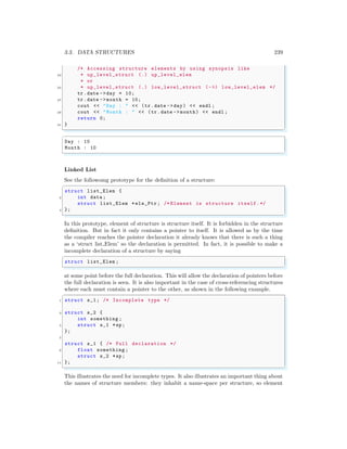 3.3. DATA STRUCTURES 239
/* Accessing structure elements by using synopsis like
23 * up_level_struct (.) up_level_elem
* or
25 * up_level_struct (.) low_level_struct (->) low_level_elem */
tr.date ->day = 10;
27 tr.date ->month = 10;
cout << "Day : " << (tr.date ->day) << endl ;
29 cout << "Month : " << (tr.date -> month) << endl ;
return 0;
31 }
✌
✆
✞
Day : 10
Month : 10
✌
✆
Linked List
See the followomg prototype for the definition of a structure:
✞
struct list_Elem {
2 int data ;
struct list_Elem *ele_Ptr ; /* Element is structure itself.*/
4 };
✌
✆
In this prototype, element of structure is structure itself. It is forbidden in the structure
definition. But in fact it only contains a pointer to itself. It is allowed as by the time
the compiler reaches the pointer declaration it already knows that there is such a thing
as a ‘struct list Elem’ so the declaration is permitted. In fact, it is possible to make a
incomplete declaration of a structure by saying
✞
struct list_Elem ;
✌
✆
at some point before the full declaration. This will allow the declaration of pointers before
the full declaration is seen. It is also important in the case of cross-referencing structures
where each must contain a pointer to the other, as shown in the following example.
✞
1 struct s_1; /* Incomplete type */
3 struct s_2 {
int something ;
5 struct s_1 *sp;
};
7
struct s_1 { /* Full declaration */
9 float something ;
struct s_2 *sp;
11 };
✌
✆
This illustrates the need for incomplete types. It also illustrates an important thing about
the names of structure members: they inhabit a name-space per structure, so element
 