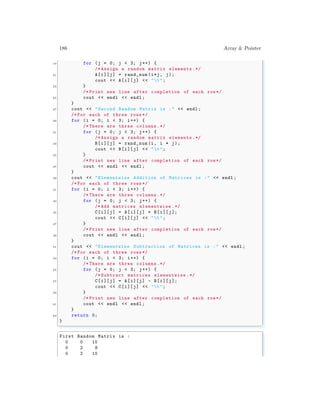 186 Array & Pointer
19 for (j = 0; j < 3; j++) {
/* Assign a random matrix elements .*/
21 A[i][j] = rand_num (i*j, j);
cout << A[i][j] << "t";
23 }
/* Print new line after completion of each row*/
25 cout << endl << endl ;
}
27 cout << "Second Random Matrix is :" << endl ;
/* For each of three rows */
29 for (i = 0; i < 3; i++) {
/* There are three columns.*/
31 for (j = 0; j < 3; j++) {
/* Assign a random matrix elements .*/
33 B[i][j] = rand_num (i, i * j);
cout << B[i][j] << "t";
35 }
/* Print new line after completion of each row*/
37 cout << endl << endl ;
}
39 cout << "Elementwise Addition of Matrices is :" << endl ;
/* For each of three rows */
41 for (i = 0; i < 3; i++) {
/* There are three columns.*/
43 for (j = 0; j < 3; j++) {
/* Add matrices elementwise .*/
45 C[i][j] = A[i][j] + B[i][j];
cout << C[i][j] << "t";
47 }
/* Print new line after completion of each row*/
49 cout << endl << endl ;
}
51 cout << "Elementwise Subtraction of Matrices is :" << endl ;
/* For each of three rows */
53 for (i = 0; i < 3; i++) {
/* There are three columns.*/
55 for (j = 0; j < 3; j++) {
/* Subtract matrices elementwise .*/
57 C[i][j] = A[i][j] - B[i][j];
cout << C[i][j] << "t";
59 }
/* Print new line after completion of each row*/
61 cout << endl << endl ;
}
63 return 0;
}
✌
✆
✞
First Random Matrix is :
0 0 10
0 2 8
0 2 10
 