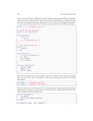 240 Accessing System Files
names can be the same in different structures without causing any problems. Incomplete
types may only be used where the size of the structure isn’t needed yet. A full declaration
must have been given by the time that the size is used. The later full declaration mustn’t
be in an inner block because then it becomes a new declaration of a different structure.
✞
1 struct x; /* Incomplete type */
3 /* valid uses of the tag */
struct x *p, func (void );
5
void f1(void ) {
7 struct x {
int i;
9 }; /* redeclaration ! */
}
11
/* full declaration now */
13 struct x {
float f;
15 } s_x;
17 void f2(void ) {
/* valid statements */
19 p = &s_x;
*p = func ();
21 s_x = func ();
}
23
struct x func (void ) {
25 struct x tmp;
tmp.f = 0;
27 return (tmp);
}
✌
✆
The other principal way to get incomplete types is to declare arrays without specifying
their size and their type is incomplete until a later declaration provides the missing
information:
✞
int ar []; /* incomplete type */
2 int ar [5]; /* completes the type */
✌
✆
If you try that out, it will only work if the declarations are outside any blocks (external
declarations), but that’s for other reasons. There were three elements linked into the list,
which could have been built like this:
✞
struct list_Elem {
2 int data ;
struct list_Elem *pointer ;
4 } ar [3];
6 int main (int argc , char *argv []) {
 