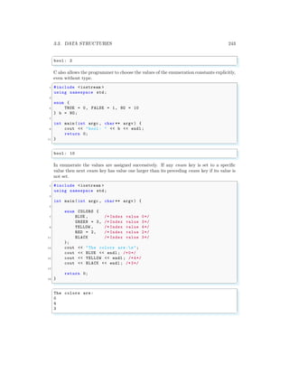3.3. DATA STRUCTURES 243
✞
bool : 2
✌
✆
C also allows the programmer to choose the values of the enumeration constants explicitly,
even without type.
✞
1 #include <iostream >
using namespace std;
3
enum {
5 TRUE = 0, FALSE = 1, NO = 10
} b = NO;
7
int main (int argc , char ** argv ) {
9 cout << "bool : " << b << endl ;
return 0;
11 }
✌
✆
✞
bool : 10
✌
✆
In enumerate the values are assigned successively. If any enum key is set to a specific
value then next enum key has value one larger than its preceding enum key if its value is
not set.
✞
1 #include <iostream >
using namespace std;
3
int main (int argc , char ** argv ) {
5
enum COLORS {
7 BLUE , /* Index value 0*/
GREEN = 3, /* Index value 3*/
9 YELLOW , /* Index value 4*/
RED = 2, /* Index value 2*/
11 BLACK /* Index value 3*/
};
13 cout << "The colors are:n";
cout << BLUE << endl ; /*0*/
15 cout << YELLOW << endl ; /*4*/
cout << BLACK << endl ; /*3*/
17
return 0;
19 }
✌
✆
✞
The colors are:
0
4
3
✌
✆
 