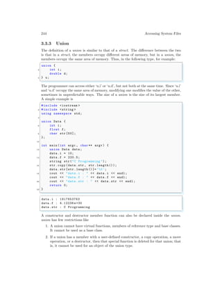 244 Accessing System Files
3.3.3 Union
The definition of a union is similar to that of a struct. The difference between the two
is that in a struct, the members occupy different areas of memory, but in a union, the
members occupy the same area of memory. Thus, in the following type, for example:
✞
union {
2 int i;
double d;
4 } u;
✌
✆
The programmer can access either ‘u.i’ or ‘u.d’, but not both at the same time. Since ‘u.i’
and ‘u.d’ occupy the same area of memory, modifying one modifies the value of the other,
sometimes in unpredictable ways. The size of a union is the size of its largest member.
A simple example is
✞
#include <iostream >
2 #include <string >
using namespace std;
4
union Data {
6 int i;
float f;
8 char str [50];
};
10
int main (int argc , char ** argv ) {
12 union Data data ;
data .i = 10;
14 data .f = 220.5;
string str("C Programming ");
16 str.copy (data .str , str.length());
data .str[str.length ()]=’0’;
18 cout << "data .i : " << data .i << endl ;
cout << "data .f : " << data .f << endl ;
20 cout << "data .str : " << data .str << endl ;
return 0;
22 }
✌
✆
✞
data .i : 1917853763
data .f : 4.12236 e+30
data .str : C Programming
✌
✆
A constructor and destructor member function can also be declared inside the union.
union has few restrictions like
1. A union cannot have virtual functions, members of reference type and base classes.
It cannot be used as a base class.
2. If a union has a member with a user-defined constructor, a copy operation, a move
operation, or a destructor, then that special function is deleted for that union; that
is, it cannot be used for an object of the union type.
 