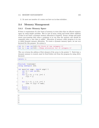 3.4. MEMORY MANAGEMENT 245
3. At most one member of a union can have an in-class initializer.
3.4 Memory Management
3.4.1 Create Memory Space
If there is requirement of a few bytes of memory to store data then we allocate memory
space by using simple variables. But in case of array, string and stacks where addition
of data is not static a dynamic memory allocation is required. Arrays, strings and stack
stores non-counting data when a program is in run thus the memory size should be
expanded when a new data is added. Allocation of memory while program is in run
is called dynamic memory allocation. To create a dynamic memory space, we use new
keyword for this purpose. Its syntax is
✞
1 int *i = new int [10];/*A block of ten integers .*/
int *j = new int (10) ; /* Heap allocation for 10 integers .*/
✌
✆
The new returns the address of first element of the array to the pointer ‘i’. Each time a
dynamic memory is created, must be freed before exit from the program by using delete
keyword.
✞
delete i;
✌
✆
✞
1 #include <iostream >
using namespace std;
3
int main (int argc , char ** argv ) {
5 int *i = new int [5];
int j;
7 for (j = 0; j < 5; j++) {
i[j] = j;
9 }
11 for (j = 0; j < 5; j++) {
cout << i[j] << endl ;
13 }
delete i;
15 return 0;
}
✌
✆
✞
0
1
2
3
4
✌
✆
 