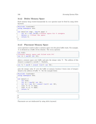 246 Accessing System Files
3.4.2 Delete Memory Space
Each memory heap created dynamically by new operator must be freed by using delete
keyword.
✞
1 #include <iostream >
using namespace std;
3
int main (int argc , char ** argv ) {
5 int *i = new int [5]; // Create space for 5 integers
delete i; // Clear the space
7 return 0;
}
✌
✆
3.4.3 Placement Memory Space
new() operator is used to place a memory space over the given buffer stack. For example,
‘b’ is declared as a buffer of two element. The new() operator
✞
int b[2];
2 /* Create memory space and filled with 5*/
int *i = new(b) int (5);
✌
✆
places a memory space over buffer and puts the integer value ‘5’. The address of this
element is assigned to variable ‘i’. Similarly,
✞
1 int *i = new(b + sizeof (int)) int (6);
✌
✆
puts the integer value ‘6’ over the buffer at memory location 4 bytes (size of integer)
ahead to the address of buffer ‘b’. See the example below:
✞
1 #include <iostream >
using namespace std;
3
int main () {
5 int b[2];
int *i = new(b) int (5);
7 int *j = new (b + sizeof (int)) int (6);
cout << *i << endl ;
9 cout << *j << endl ;
return 0;
11 }
✌
✆
✞
5
6
✌
✆
Placements are not deallocated by using delete keyword.
 