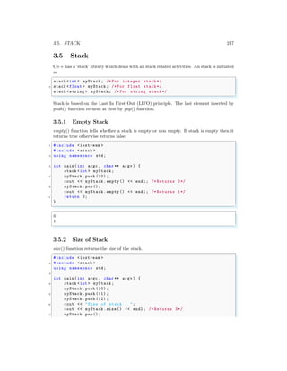 3.5. STACK 247
3.5 Stack
C++ has a ‘stack’ library which deals with all stack related activities. An stack is initiated
as
✞
stack <int > myStack; /* For integer stack*/
2 stack <float > myStack; /* For float stack*/
stack <string > myStack; /* For string stack*/
✌
✆
Stack is based on the Last In First Out (LIFO) principle. The last element inserted by
push() function returns at first by pop() function.
3.5.1 Empty Stack
empty() function tells whether a stack is empty or non empty. If stack is empty then it
returns true otherwise returns false.
✞
1 #include <iostream >
#include <stack >
3 using namespace std;
5 int main (int argc , char ** argv ) {
stack <int > myStack;
7 myStack .push (10) ;
cout << myStack.empty() << endl ; /* Returns 0*/
9 myStack .pop();
cout << myStack.empty() << endl ; /* Returns 1*/
11 return 0;
}
✌
✆
✞
0
1
✌
✆
3.5.2 Size of Stack
size() function returns the size of the stack.
✞
#include <iostream >
2 #include <stack >
using namespace std;
4
int main (int argc , char ** argv ) {
6 stack <int > myStack;
myStack .push (10) ;
8 myStack .push (11) ;
myStack .push (12) ;
10 cout << "Size of stack : ";
cout << myStack.size () << endl ; /* Returns 3*/
12 myStack .pop();
 