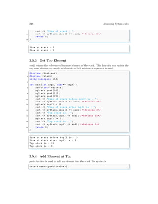 248 Accessing System Files
cout << "Size of stack : ";
14 cout << myStack.size () << endl ; /* Returns 2*/
return 0;
16 }
✌
✆
✞
Size of stack : 3
Size of stack : 2
✌
✆
3.5.3 Get Top Element
top() returns the reference of topmost element of the stack. This function can replace the
top most element or can do arithmetic on it if arithmetic operator is used.
✞
#include <iostream >
2 #include <stack >
using namespace std;
4
int main (int argc , char ** argv ) {
6 stack <int > myStack;
myStack .push (10) ;
8 myStack .push (11) ;
myStack .push (12) ;
10 cout << "Size of stack before top () is : ";
cout << myStack.size () << endl ; /* Returns 3*/
12 myStack .top() = 10;
cout << "Size of stack after top () is : ";
14 cout << myStack.size () << endl ;/* Returns 3*/
cout << "Top stack is : ";
16 cout << myStack.top () << endl ; /* Returns 10*/
myStack .top() -= 7;
18 cout << "Top stack is : ";
cout << myStack.top () << endl ; /* Returns 3*/
20 return 0;
}
✌
✆
✞
Size of stack before top () is : 3
Size of stack after top () is : 3
Top stack is : 10
Top stack is : 3
✌
✆
3.5.4 Add Element at Top
push function is used to add an element into the stack. Its syntax is
✞
<stack name >. push (<value >);
✌
✆
 