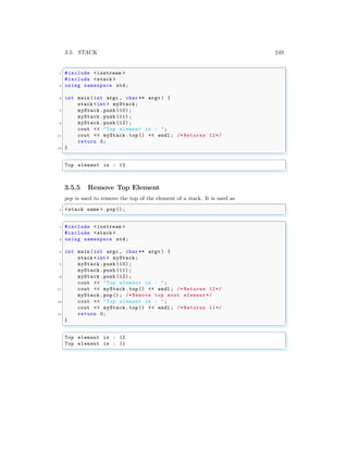 3.5. STACK 249
✞
1 #include <iostream >
#include <stack >
3 using namespace std;
5 int main (int argc , char ** argv ) {
stack <int > myStack;
7 myStack .push (10) ;
myStack .push (11) ;
9 myStack .push (12) ;
cout << "Top element is : ";
11 cout << myStack.top () << endl ; /* Returns 12*/
return 0;
13 }
✌
✆
✞
Top element is : 12
✌
✆
3.5.5 Remove Top Element
pop is used to remove the top of the element of a stack. It is used as
✞
1 <stack name >. pop();
✌
✆
✞
1 #include <iostream >
#include <stack >
3 using namespace std;
5 int main (int argc , char ** argv ) {
stack <int > myStack;
7 myStack .push (10) ;
myStack .push (11) ;
9 myStack .push (12) ;
cout << "Top element is : ";
11 cout << myStack.top () << endl ; /* Returns 12*/
myStack .pop(); /* Remove top most element */
13 cout << "Top element is : ";
cout << myStack.top () << endl ; /* Returns 11*/
15 return 0;
}
✌
✆
✞
Top element is : 12
Top element is : 11
✌
✆
 