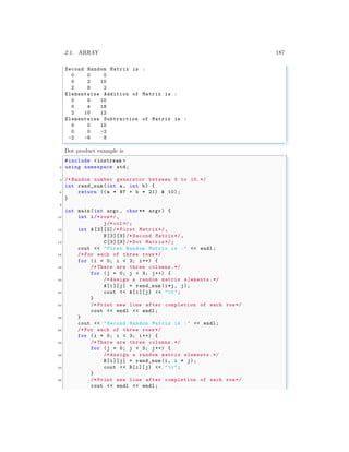 2.1. ARRAY 187
Second Random Matrix is :
0 0 0
0 2 10
2 8 2
Elementwise Addition of Matrix is :
0 0 10
0 4 18
2 10 12
Elementwise Subtraction of Matrix is :
0 0 10
0 0 -2
-2 -6 8
✌
✆
Dot product example is
✞
#include <iostream >
2 using namespace std;
4 /* Random number generator between 0 to 10.*/
int rand_num (int a, int b) {
6 return ((a * 97 + b * 21) & 10);
}
8
int main (int argc , char ** argv ) {
10 int i/* row*/,
j/* col*/;
12 int A [3][3]/* First Matrix*/,
B[3][3]/* Second Matrix*/ ,
14 C[3][3]/* Dot Matrix*/;
cout << "First Random Matrix is :" << endl ;
16 /* For each of three rows */
for (i = 0; i < 3; i++) {
18 /* There are three columns.*/
for (j = 0; j < 3; j++) {
20 /* Assign a random matrix elements .*/
A[i][j] = rand_num (i*j, j);
22 cout << A[i][j] << "t";
}
24 /* Print new line after completion of each row*/
cout << endl << endl ;
26 }
cout << "Second Random Matrix is :" << endl ;
28 /* For each of three rows */
for (i = 0; i < 3; i++) {
30 /* There are three columns.*/
for (j = 0; j < 3; j++) {
32 /* Assign a random matrix elements .*/
B[i][j] = rand_num (i, i * j);
34 cout << B[i][j] << "t";
}
36 /* Print new line after completion of each row*/
cout << endl << endl ;
 
