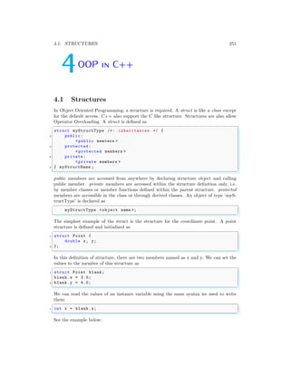 4.1. STRUCTURES 251
4OOP in C++
4.1 Structures
In Object Oriented Programming, a structure is required. A struct is like a class except
for the default access. C++ also support the C like structure. Structures are also allow
Operator Overloading. A struct is defined as
✞
struct myStructType /*: inheritances */ {
2 public:
<public memters >
4 protected :
<protected members >
6 private :
<private members >
8 } myStructName ;
✌
✆
public members are accessed from anywhere by declaring structure object and calling
public member. private members are accessed within the structure definition only, i.e.
by member classes or member functions defined within the parent structure. protected
members are accessible in the class or through derived classes. An object of type ‘myS-
tructType’ is declared as
✞
myStructType <object name >;
✌
✆
The simplest example of the struct is the structure for the coordinate point. A point
structure is defined and initialized as
✞
1 struct Point {
double x, y;
3 };
✌
✆
In this definition of structure, there are two members named as x and y. We can set the
values to the member of this structure as
✞
1 struct Point blank;
blank.x = 3.0;
3 blank.y = 4.0;
✌
✆
We can read the values of an instance variable using the same syntax we used to write
them:
✞
1 int x = blank.x;
✌
✆
See the example below:
 