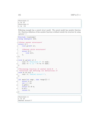 254 OOP in C++
✞
Sturcture A
x is 12
Sturcture A
x is -12
✌
✆
Following example has a nested struct model. The nested model has member function
h(). Function definition of this member function is defined outside the structure by using
operator ‘::’.
✞
#include <iostream >
2 using namespace std;
4 /* Outer parent structure */
struct A {
6 void g(int* x);
8 /* Nested child structure */
struct B {
10 void h();
};
12 };
14 void A::g(int* x) {
cout << "Sturcture A" << endl ;
16 cout << "x is " << *x << endl ;
}
18
/* Accessing function of nested child B *
20 *structure and defining its definitions .*/
void A::B::h() {
22 cout << "Nested struct !!";
}
24
int main (int argc , char *argv []) {
26 struct A a;
int i = 12;
28 a.g(&i);
struct A::B b;
30 b.h();
return 0;
32 }
✌
✆
✞
Sturcture A
x is 12
Nested struct !!
✌
✆
 