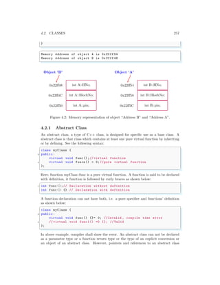 4.2. CLASSES 257
}
✌
✆
✞
Memory Address of object A is 0x22ff 54
Memory Address of object B is 0x22ff 48
✌
✆
Object ‘B’
int A::HNo;
0x22ff48
int A::BlockNo;
0x22ff4C
int A::pin;
0x22ff50
Object ‘A’
int B::HNo;
0x22ff54
int B::BlockNo;
0x22ff58
int B::pin;
0x22ff5C
Figure 4.2: Memory representation of object “Address B” and “Address A”.
4.2.1 Abstract Class
An abstract class, a type of C++ class, is designed for specific use as a base class. A
abstract class is that class which contains at least one pure virtual function by inheriting
or by defining. See the following syntax:
✞
class myClass {
2 public:
virtual void func ();// virtual function
4 virtual void funcn() = 0;// pure virtual function
};
✌
✆
Here, function myClass::func is a pure virtual function. A function is said to be declared
with definition, it function is followed by curly braces as shown below:
✞
1 int func ();// Declaration without definition
int func () {} // Declaration with definition
✌
✆
A function declaration can not have both, i.e. a pure specifier and functions’ definition
as shown below:
✞
class myClass {
2 public:
virtual void func () {}= 0; // Invalid , compile time error
4 // virtual void func1() =0 {}; // Valid
};
✌
✆
In above example, compiler shall show the error. An abstract class can not be declared
as a parameter type or a function return type or the type of an explicit conversion or
an object of an abstract class. However, pointers and references to an abstract class
 