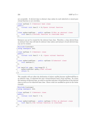258 OOP in C++
are acceptable. A derived class is abstract class unless its each inherited or owned pure
virtual function is not overriden.
✞
1 class myClass { // abstract base class
public:
3 virtual void func () = 0;// pure virtual function
};
5
class myDerivedClass : public myClass {// Not an abstract class
7 void func ();// Virtual function is overriden here
};
✌
✆
Instances can not be created for the abstract base class. Therefore, a class derived from
an abstract base class will also be abstract class unless and instance of such derived class
can not be created.
✞
#include <iostream >
2 using namespace std;
4 class myClass { // abstract class
public:
6 virtual void func () = 0; // pure virtual function
};
8
class myDerivedClass : public myClass {// abstract class
10 void newfunc ();
};
12
int main (int argc , char *argv []) {
14 myDerivedClass myObj;// Not allowed
return 0;
16 }
✌
✆
The compiler will not allow the declaration of object myObj because myDerivedClass is
an abstract class. It inherited the pure virtual function func() from myClass. To create
the instances of derived class, we need to override each pure virtual function of the derived
class as well as of its inherited base class. Above codes are modified as given in the below
example:
✞
#include <iostream >
2 using namespace std;
4 class myClass { // abstract class
public:
6 virtual void func () = 0;
};
8
class myDerivedClass : public myClass {// Not an abstract class
10 void func ();//As virtual function is overriden
};
12
 