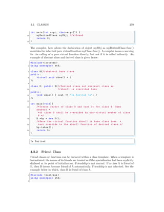 4.2. CLASSES 259
int main (int argc , char *argv []) {
14 myDerivedClass myObj; // allowed
return 0;
16 }
✌
✆
The compiler, here allows the declaration of object myObj as myDerivedClass::func()
overrides the inherited pure virtual function myClass::func(). A compiler issues a warning
for the calling of a pure virtual function directly, but not if it is called indirectly. An
example of abstract class and derived class is given below:
✞
#include <iostream >
2 using namespace std;
4 class B{// abstract base class
public:
6 virtual void show () = 0;
};
8
class D: public B{// Derived class not abstract class as
10 // show () is overrided here
public:
12 void show () { cout << "In Derived n"; }
};
14
int main (void ){
16 /* Create object of class D and cast it for class B. Same
members *
*of class D shall be overrided by non -virtual member of class
B.*/
18 B *bp = new D();
/* Here the virtual function show () in base class does *
20 *not override to the show () function of derived class.*/
bp ->show ();
22 return 0;
}
✌
✆
✞
In Derived
✌
✆
4.2.2 Friend Class
Friend classes or functions can be declared within a class template. When a template is
instantiated, the names of its friends are treated as if the specialization had been explicitly
declared at its point of initialization. Friendship is not mutual. If a class A is friend of
B, then B doesnt become friend of A automatically. Friendship is not inherited. See the
example below in which, class B is friend of class A.
✞
1 #include <iostream >
using namespace std;
3
 