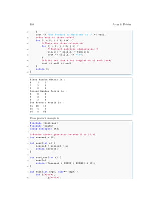 188 Array & Pointer
38 }
cout << "Dot Product of Matrices is :" << endl ;
40 /* For each of three rows */
for (i = 0; i < 3; i++) {
42 /* There are three columns.*/
for (j = 0; j < 3; j++) {
44 /* Subtract matrices elementwise .*/
C[i][j] = A[i][j] * B[i][j];
46 cout << C[i][j] << "t";
}
48 /* Print new line after completion of each row*/
cout << endl << endl ;
50 }
return 0;
52 }
✌
✆
✞
First Random Matrix is :
8 2 2
2 2 0
2 0 8
Second Random Matrix is :
8 8 8
8 2 2
8 2 8
Dot Product Matrix is :
64 16 16
16 4 0
16 0 64
✌
✆
Cross product example is
✞
#include <iostream >
2 #include <cmath >
using namespace std;
4
/* Random number generator between 0 to 10.*/
6 int newseed = 10;
8 int seed (int a) {
newseed = newseed + a;
10 return newseed;
}
12
int rand_num (int a) {
14 seed (a);
return (( newseed * 99991 + 12345) & 10);
16 }
18 int main (int argc , char ** argv ) {
int i/* row*/,
20 j/* col*/;
 