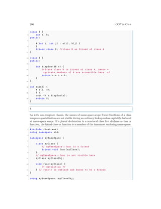 260 OOP in C++
class A {
5 int a, b;
public:
7
A(int i, int j) : a(i), b(j) {
9 }
friend class B; // class B as Friend of class A
11 };
13 class B {
public:
15
int dispSum (A& x) {
17 /* Since class B is friend of class A, hence *
*private members of A are accessible here . */
19 return x.a + x.b;
}
21 };
23 int main () {
A a(2, 3);
25 B b;
cout << b.dispSum(a);
27 return 0;
}
✌
✆
✞
5
✌
✆
As with non-template classes, the names of name-space-scope friend functions of a class
template specialization are not visible during an ordinary lookup unless explicitly declared
at name-space scope. If a friend declaration in a non-local class first declares a class or
function, the friend class or function is a member of the innermost enclosing name-space.
✞
1 #include <iostream >
using namespace std;
3
namespace myNameSpace {
5
class myClass {
7 // myNameSpace :: func is a friend
friend void func (myClass);
9 };
// myNameSpace :: func is not visible here
11 myClass myClassObj ;
13 void func (myClass) {
/* definition */
15 } // func () is defined and known to be a friend
}
17
using myNameSpace :: myClassObj ;
 