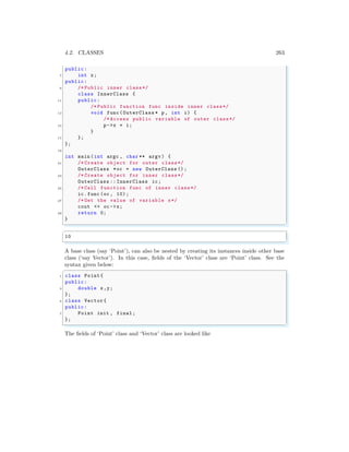 4.2. CLASSES 263
public:
7 int x;
public:
9 /* Public inner class*/
class InnerClass {
11 public:
/* Public function func inside inner class*/
13 void func (OuterClass * p, int i) {
/* Access public variable of outer class*/
15 p->x = i;
}
17 };
};
19
int main (int argc , char ** argv ) {
21 /* Create object for outer class*/
OuterClass *oc = new OuterClass ();
23 /* Create object for inner class*/
OuterClass :: InnerClass ic;
25 /* Call function func of inner class*/
ic.func (oc , 10);
27 /* Get the value of variable x*/
cout << oc ->x;
29 return 0;
}
✌
✆
✞
10
✌
✆
A base class (say ‘Point’), can also be nested by creating its instances inside other base
class (‘say Vector’). In this case, fields of the ‘Vector’ class are ‘Point’ class. See the
syntax given below:
✞
1 class Point{
public:
3 double x,y;
};
5 class Vector{
public:
7 Point init , final;
};
✌
✆
The fields of ‘Point’ class and ‘Vector’ class are looked like
 