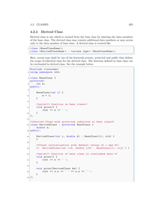 4.2. CLASSES 265
4.2.4 Derived Class
Derived class is one which is created from the base class by inhering the data members
of the base class. The derived class may contain additional data members or may access
only to the data member of base class. A derived class is created like
✞
1 class <BaseClassName >;
class <DerivedClassName > : <access type > <BaseClassName >;
✌
✆
Here, access type shall be one of the keywords private, protected and public that defines
the scope of inherited class for the derived class. The function defined in base class can
be overloaded in derived class. See the example below:
✞
#include <iostream >
2 using namespace std;
4 class BaseClass {
protected :
6 int m;
public:
8
BaseClass (int i) {
10 m = i;
}
12
/* print() function in base class*/
14 void print() {
cout << m << " ";
16 }
};
18
/* Derived Class with protected inherited to base class*/
20 class DerivedClass : protected BaseClass {
double n;
22 public:
24 DerivedClass (int i, double d) : BaseClass (i), n(d) {
}
26
/* Class initialization with default values of i and d*/
28 // DerivedClass (int i=2, double j=3) : BaseClass (i), n(j) { }
30 /* print() function of base class is overloaded here .*/
void print() {
32 cout << m << " ";
}
34
void print(DerivedClass &a) {
36 cout << a.m << " " << a.n << " ";
}
38 };
 