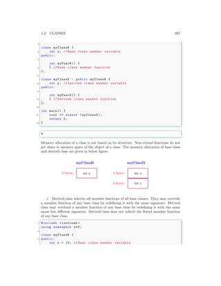 4.2. CLASSES 267
3
class myClassB {
5 int x; // Base class member variable
public:
7
int myFuncB () {
9 } // Base class member function
};
11
class myClassD : public myClassB {
13 int y; // Derived class member variable
public:
15
int myFuncD () {
17 } // Derived class member function
};
19
int main () {
21 cout << sizeof (myClassD );
return 0;
23 }
✌
✆
✞
8
✌
✆
Memory allocation of a class is not based on its structure. Non-virtual functions do not
get share in memory space of the object of a class. The memory allocation of base class
and derived class are given in below figure.
myClassB
int x
4 bytes
myClassD
int x
4 bytes
int y
4 bytes
2. Derived class inherits all member functions of all base classes. They may override
a member function of any base class by redefining it with the same signature. Derived
class may overload a member function of any base class by redefining it with the same
name but different signature. Derived class does not inherit the friend member function
of any base class.
✞
1 #include <iostream >
using namespace std;
3
class myClassB {
5 public:
int x = 10; // Base class member variable
 