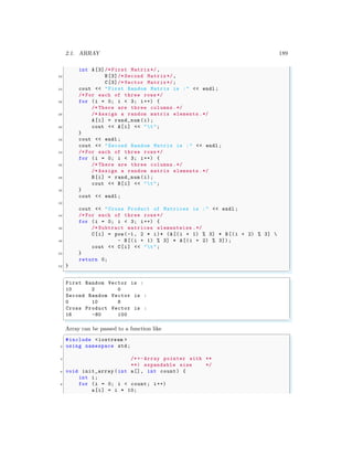 2.1. ARRAY 189
int A[3]/* First Matrix */,
22 B[3]/* Second Matrix*/,
C[3]/* Vector Matrix*/;
24 cout << "First Random Matrix is :" << endl ;
/* For each of three rows */
26 for (i = 0; i < 3; i++) {
/* There are three columns.*/
28 /* Assign a random matrix elements .*/
A[i] = rand_num (i);
30 cout << A[i] << "t";
}
32 cout << endl ;
cout << "Second Random Matrix is :" << endl ;
34 /* For each of three rows */
for (i = 0; i < 3; i++) {
36 /* There are three columns.*/
/* Assign a random matrix elements .*/
38 B[i] = rand_num (i);
cout << B[i] << "t";
40 }
cout << endl ;
42
cout << "Cross Product of Matrices is :" << endl ;
44 /* For each of three rows */
for (i = 0; i < 3; i++) {
46 /* Subtract matrices elementwise .*/
C[i] = pow(-1, 2 * i)* (A[(i + 1) % 3] * B[(i + 2) % 3] 
48 - B[(i + 1) % 3] * A[(i + 2) % 3]);
cout << C[i] << "t";
50 }
return 0;
52 }
✌
✆
✞
First Random Vector is :
10 2 0
Second Random Vector is :
0 10 8
Cross Product Vector is :
16 -80 100
✌
✆
Array can be passed to a function like
✞
#include <iostream >
2 using namespace std;
4 /*+- Array pointer with **
**| expandable size */
6 void init_array (int a[], int count) {
int i;
8 for (i = 0; i < count; i++)
a[i] = i * 10;
 