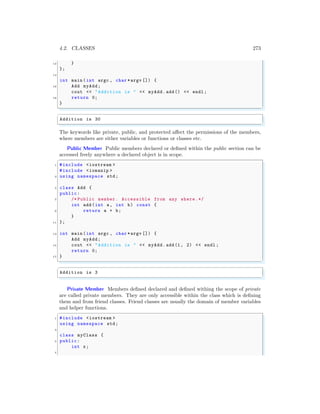 4.2. CLASSES 273
12 }
};
14
int main (int argc , char *argv []) {
16 Add myAdd;
cout << "Addition is " << myAdd.add() << endl ;
18 return 0;
}
✌
✆
✞
Addition is 30
✌
✆
The keywords like private, public, and protected affect the permissions of the members,
where members are either variables or functions or classes etc.
Public Member Public members declared or defined within the public section can be
accessed freely anywhere a declared object is in scope.
✞
1 #include <iostream >
#include <iomanip >
3 using namespace std;
5 class Add {
public:
7 /* Public member. Accessible from any where.*/
int add(int a, int b) const {
9 return a + b;
}
11 };
13 int main (int argc , char *argv []) {
Add myAdd;
15 cout << "Addition is " << myAdd.add(1, 2) << endl ;
return 0;
17 }
✌
✆
✞
Addition is 3
✌
✆
Private Member Members defined declared and defined withing the scope of private
are called private members. They are only accessible within the class which is defining
them and from friend classes. Friend classes are usually the domain of member variables
and helper functions.
✞
1 #include <iostream >
using namespace std;
3
class myClass {
5 public:
int x;
7
 