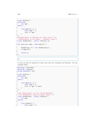 276 OOP in C++
5 class MyClass {
protected :
7 int age;
public:
9
void Age(int i) {
11 this ->age = i;
cout << age;
13 }
};
15 /* Inheritance to MyClass by using colon (:)*
*Inheritance is as <base > : <parent > type */
17 class NewMyClass : public MyClass {};
19 int main (int argc , char *argv []) {
21 NewMyClass *a = new NewMyClass ();
a->Age (10) ;
23
return 0;
25 }
✌
✆
✞
10
✌
✆
A class can also be inherited to other class with new variables and functions. See the
example below:
✞
1 #include <iostream >
#include <iomanip >
3 using namespace std;
5 class MyClass {
protected :
7 int age;
public:
9
void Age(int i) {
11 this ->age = i;
cout << age << endl ;
13 }
};
15
/*By inheritance , we can access MyClass *
17 *via NewMyClass class as shown below. */
class NewMyClass : public MyClass {
19 int gen;
public:
21
void Gender() {
23 this ->gen = 1;
 