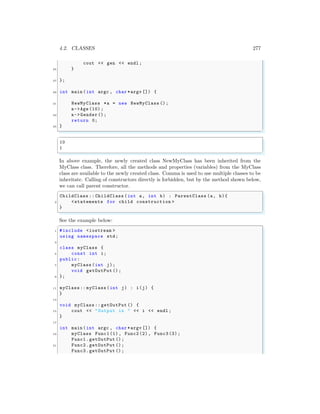 4.2. CLASSES 277
cout << gen << endl ;
25 }
27 };
29 int main (int argc , char *argv []) {
31 NewMyClass *a = new NewMyClass ();
a->Age (10) ;
33 a->Gender ();
return 0;
35 }
✌
✆
✞
10
1
✌
✆
In above example, the newly created class NewMyClass has been inherited from the
MyClass class. Therefore, all the methods and properties (variables) from the MyClass
class are available to the newly created class. Comma is used to use multiple classes to be
inheritate. Calling of constructors directly is forbidden, but by the method shown below,
we can call parent constructor.
✞
ChildClass :: ChildClass (int a, int b) : ParentClass (a, b){
2 <statements for child construction >
}
✌
✆
See the example below:
✞
1 #include <iostream >
using namespace std;
3
class myClass {
5 const int i;
public:
7 myClass (int j);
void getOutPut ();
9 };
11 myClass :: myClass(int j) : i(j) {
}
13
void myClass :: getOutPut () {
15 cout << "Output is " << i << endl ;
}
17
int main (int argc , char *argv []) {
19 myClass Func1(1) , Func2 (2), Func3 (3);
Func1.getOutPut ();
21 Func2.getOutPut ();
Func3.getOutPut ();
 