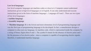 Low level languages
low level computer languages are machine codes or close to it. Computer cannot understand
instructions given in high level languages or in English. It can only understand and execute
instructions given in the form of machine language i.. Language of 0 and 1. There are two types
of low level languages:
 Machine language.
 Assembly language
• Machine language: It is the lowest and most elementary level of programming language and
was the first type of programming language to be developed. In fact, a manufacturer designs a
computer to obey just one language, its machine code, which is represented inside the computer by
a string of binary digits (bits) 0 and 1. The symbol 0 stands for the absence of electric pulse and 1
for the presence of an electric pulse . since a computer is capable of recognizing electric signals,
therefore, it understand machine language.
 
