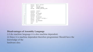 Disadvantages of Assembly Language
i) Like machine language it is also machine dependent.
ii) Since it is machine dependent therefore programmer Should have the
knowledge of the
hardware also.
 