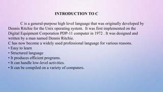 INTRODUCTION TO C
C is a general-purpose high level language that was originally developed by
Dennis Ritchie for the Unix operating system. It was first implemented on the
Digital Equipment Corporation PDP-11 computer in 1972 . It was designed and
written by a man named Dennis Ritchie.
C has now become a widely used professional language for various reasons.
• Easy to learn
• Structured language
• It produces efficient programs.
• It can handle low-level activities.
• It can be compiled on a variety of computers.
 
