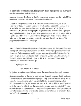on a particular computer system. Figure below shows the steps that are involved in
entering, compiling, and executing a
computer program developed in the C programming language and the typical Unix
commands that would be entered from the command line.
Step 1: The program that is to be compiled is first typed into a file on the
computer system. There are various conventions that are used for naming files,
typically be any name provided the last two characters are “.c” or file with
extension .c. So, the file name prog1.c might be a valid filename for a C program.
A text editor is usually used to enter the C program into a file. For example, vi is a
popular text editor used on Unix systems. The program that is entered into the file
is known as the source program because it represents the original form of the
program expressed in the C language.
Step 2: After the source program has been entered into a file, then proceed to have
it compiled. The compilation process is initiated by typing a special command on
the system. When this command is entered, the name of the file that contains the
source program must also be specified. For example, under Unix, the command to
initiate program compilation is called cc. If we are using the popular GNU C
compiler, the command we use is gcc.
Typing the line
gcc prog1.c or cc prog1.c
In the first step of the compilation process, the compiler examines each program
statement contained in the source program and checks it to ensure that it conforms
to the syntax and semantics of the language. If any mistakes are discovered by the
compiler during this phase, they are reported to the user and the compilation
process ends right there. The errors then have to be corrected in the source program
(with the use of an editor), and the compilation process must be restarted. Typical
errors reported during this phase of compilation might be due to an expression that
has unbalanced parentheses (syntactic error), or due to the use of a variable that is
not “defined” (semantic error).
12 *Under revision
 