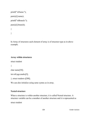 printf("nName:");
puts(s[i].name);
printf("nBranch:");
puts(s[i].branch);
}
}
In Array of structures each element of array is of structure type as in above
example.
Array within structures
struct student
{
char name[30];
int roll,age,marks[5];
}; struct student s[200];
We can also initialize using same syntax as in array.
Nested structure
When a structure is within another structure, it is called Nested structure. A
structure variable can be a member of another structure and it is represented as
struct student
104 *Under revision
 