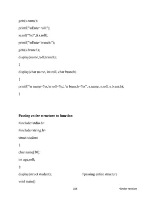 gets(s.name);
printf("nEnter roll:");
scanf("%d",&s.roll);
printf("nEnter branch:");
gets(s.branch);
display(name,roll,branch);
}
display(char name, int roll, char branch)
{
printf(“n name=%s,n roll=%d, n branch=%s”, s.name, s.roll. s.branch);
}
Passing entire structure to function
#include<stdio.h>
#include<string.h>
struct student
{
char name[30];
int age,roll;
};
display(struct student); //passing entire structure
void main()
108 *Under revision
 