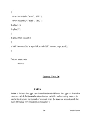 {
struct student s1={”sona”,16,101 };
struct student s2={”rupa”,17,102 };
display(s1);
display(s2);
}
display(struct student s)
{
printf(“n name=%s, n age=%d ,n roll=%d”, s.name, s.age, s.roll);
}
Output: name=sona
roll=16
Lecture Note: 26
UNION
Union is derived data type contains collection of different data type or dissimilar
elements. All definition declaration of union variable and accessing member is
similar to structure, but instead of keyword struct the keyword union is used, the
main difference between union and structure is
109 *Under revision
 
