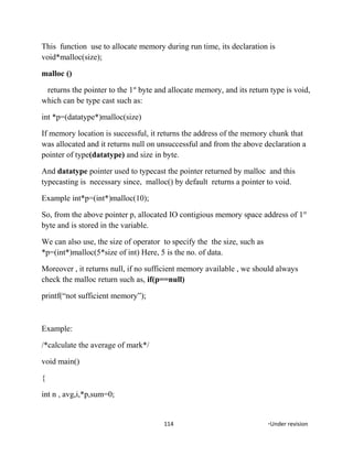This function use to allocate memory during run time, its declaration is
void*malloc(size);
malloc ()
returns the pointer to the 1st
byte and allocate memory, and its return type is void,
which can be type cast such as:
int *p=(datatype*)malloc(size)
If memory location is successful, it returns the address of the memory chunk that
was allocated and it returns null on unsuccessful and from the above declaration a
pointer of type(datatype) and size in byte.
And datatype pointer used to typecast the pointer returned by malloc and this
typecasting is necessary since, malloc() by default returns a pointer to void.
Example int*p=(int*)malloc(10);
So, from the above pointer p, allocated IO contigious memory space address of 1st
byte and is stored in the variable.
We can also use, the size of operator to specify the the size, such as
*p=(int*)malloc(5*size of int) Here, 5 is the no. of data.
Moreover , it returns null, if no sufficient memory available , we should always
check the malloc return such as, if(p==null)
printf(“not sufficient memory”);
Example:
/*calculate the average of mark*/
void main()
{
int n , avg,i,*p,sum=0;
114 *Under revision
 