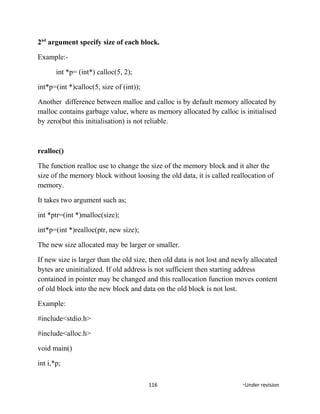 2nd
argument specify size of each block.
Example:-
int *p= (int*) calloc(5, 2);
int*p=(int *)calloc(5, size of (int));
Another difference between malloc and calloc is by default memory allocated by
malloc contains garbage value, where as memory allocated by calloc is initialised
by zero(but this initialisation) is not reliable.
realloc()
The function realloc use to change the size of the memory block and it alter the
size of the memory block without loosing the old data, it is called reallocation of
memory.
It takes two argument such as;
int *ptr=(int *)malloc(size);
int*p=(int *)realloc(ptr, new size);
The new size allocated may be larger or smaller.
If new size is larger than the old size, then old data is not lost and newly allocated
bytes are uninitialized. If old address is not sufficient then starting address
contained in pointer may be changed and this reallocation function moves content
of old block into the new block and data on the old block is not lost.
Example:
#include<stdio.h>
#include<alloc.h>
void main()
int i,*p;
116 *Under revision
 