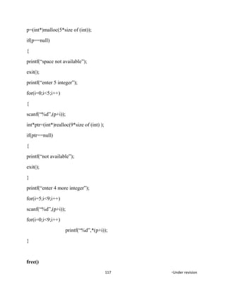 p=(int*)malloc(5*size of (int));
if(p==null)
{
printf(“space not available”);
exit();
printf(“enter 5 integer”);
for(i=0;i<5;i++)
{
scanf(“%d”,(p+i));
int*ptr=(int*)realloc(9*size of (int) );
if(ptr==null)
{
printf(“not available”);
exit();
}
printf(“enter 4 more integer”);
for(i=5;i<9;i++)
scanf(“%d”,(p+i));
for(i=0;i<9;i++)
printf(“%d”,*(p+i));
}
free()
117 *Under revision
 