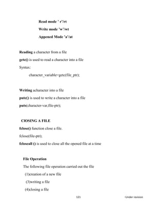 Read mode ’ r’/rt
Write mode ’w’/wt
Appened Mode ’a’/at
Reading a character from a file
getc() is used to read a character into a file
Syntax:
character_variable=getc(file_ptr);
Writing acharacter into a file
putc() is used to write a character into a file
puts(character-var,file-ptr);
ClOSING A FILE
fclose() function close a file.
fclose(file-ptr);
fcloseall () is used to close all the opened file at a time
File Operation
The following file operation carried out the file
(1)creation of a new file
(3)writing a file
(4)closing a file
121 *Under revision
 