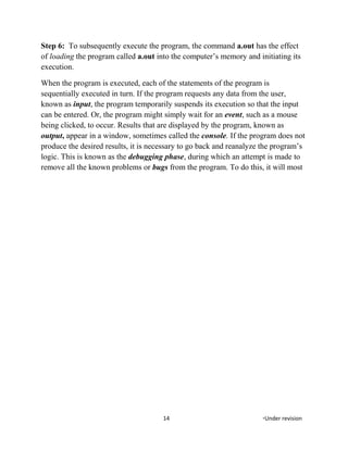 Step 6: To subsequently execute the program, the command a.out has the effect
of loading the program called a.out into the computer’s memory and initiating its
execution.
When the program is executed, each of the statements of the program is
sequentially executed in turn. If the program requests any data from the user,
known as input, the program temporarily suspends its execution so that the input
can be entered. Or, the program might simply wait for an event, such as a mouse
being clicked, to occur. Results that are displayed by the program, known as
output, appear in a window, sometimes called the console. If the program does not
produce the desired results, it is necessary to go back and reanalyze the program’s
logic. This is known as the debugging phase, during which an attempt is made to
remove all the known problems or bugs from the program. To do this, it will most
14 *Under revision
 