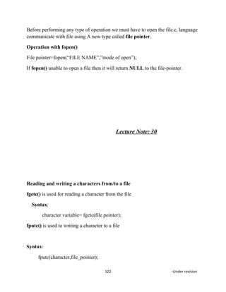 Before performing any type of operation we must have to open the file.c, language
communicate with file using A new type called file pointer.
Operation with fopen()
File pointer=fopen(“FILE NAME”,”mode of open”);
If fopen() unable to open a file then it will return NULL to the file-pointer.
Lecture Note: 30
Reading and writing a characters from/to a file
fgetc() is used for reading a character from the file
Syntax:
character variable= fgetc(file pointer);
fputc() is used to writing a character to a file
Syntax:
fputc(character,file_pointer);
122 *Under revision
 