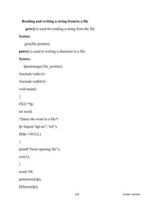Reading and writing a string from/to a file
getw() is used for reading a string from the file
Syntax:
gets(file pointer);
putw() is used to writing a character to a file
Syntax:
fputs(integer,file_pointer);
#include<stdio.h>
#include<stdlib.h>
void main()
{
FILE *fp;
int word;
/*place the word in a file*/
fp=fopen(“dgt.txt”,”wb”);
If(fp==NULL)
{
printf(“Error opening file”);
exit(1);
}
word=94;
putw(word,fp);
If(ferror(fp))
124 *Under revision
 