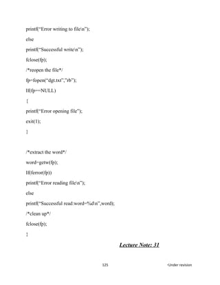 printf(“Error writing to filen”);
else
printf(“Successful writen”);
fclose(fp);
/*reopen the file*/
fp=fopen(“dgt.txt”,”rb”);
If(fp==NULL)
{
printf(“Error opening file”);
exit(1);
}
/*extract the word*/
word=getw(fp);
If(ferror(fp))
printf(“Error reading filen”);
else
printf(“Successful read:word=%dn”,word);
/*clean up*/
fclose(fp);
}
Lecture Note: 31
125 *Under revision
 