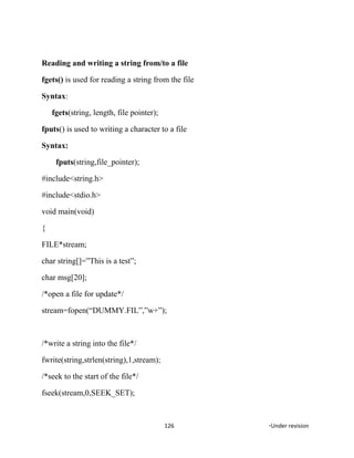 Reading and writing a string from/to a file
fgets() is used for reading a string from the file
Syntax:
fgets(string, length, file pointer);
fputs() is used to writing a character to a file
Syntax:
fputs(string,file_pointer);
#include<string.h>
#include<stdio.h>
void main(void)
{
FILE*stream;
char string[]=”This is a test”;
char msg[20];
/*open a file for update*/
stream=fopen(“DUMMY.FIL”,”w+”);
/*write a string into the file*/
fwrite(string,strlen(string),1,stream);
/*seek to the start of the file*/
fseek(stream,0,SEEK_SET);
126 *Under revision
 